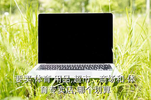 要買 體育 用品,超市、商場和 體育專賣店,哪個(gè)劃算