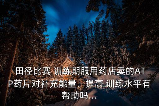  田徑比賽 訓(xùn)練期服用藥店賣的ATP藥片對(duì)補(bǔ)充能量、提高 訓(xùn)練水平有幫助嗎...