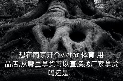 想在南京開個victor 體育 用品店,從哪里拿貨可以直接找廠家拿貨嗎還是...
