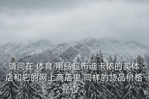 請(qǐng)問在 體育 用品超市迪卡儂的實(shí)體店和它的網(wǎng)上商店里,同樣的貨品價(jià)格是否...