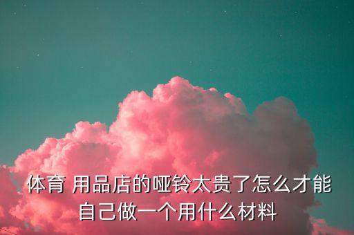  體育 用品店的啞鈴太貴了怎么才能自己做一個用什么材料