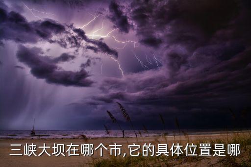 三峽大壩在哪個市,它的具體位置是哪