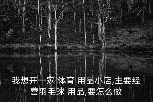 我想開(kāi)一家 體育 用品小店,主要經(jīng)營(yíng)羽毛球 用品,要怎么做