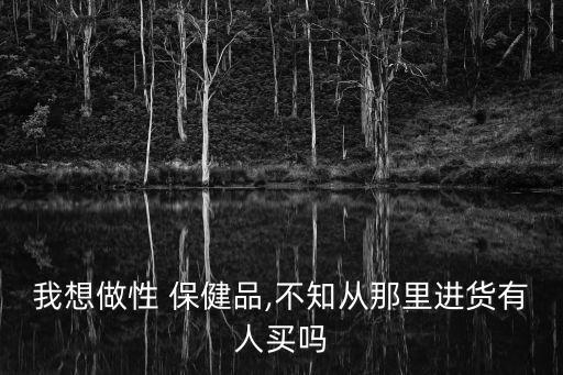 我想做性 保健品,不知從那里進貨有人買嗎
