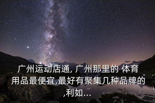  廣州運(yùn)動店通, 廣州那里的 體育 用品最便宜,最好有聚集幾種品牌的,利如...
