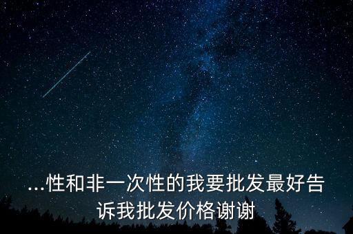 ...性和非一次性的我要批發(fā)最好告訴我批發(fā)價(jià)格謝謝