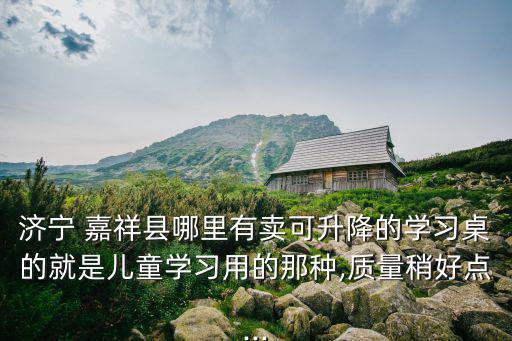 濟(jì)寧 嘉祥縣哪里有賣可升降的學(xué)習(xí)桌的就是兒童學(xué)習(xí)用的那種,質(zhì)量稍好點...