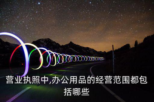 營業(yè)執(zhí)照中,辦公用品的經營范圍都包括哪些