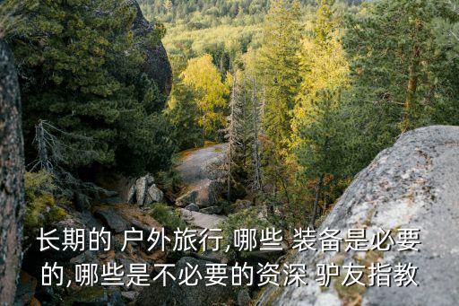 長(zhǎng)期的 戶外旅行,哪些 裝備是必要的,哪些是不必要的資深 驢友指教