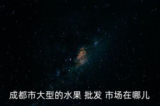 成都市大型的水果 批發(fā) 市場(chǎng)在哪兒