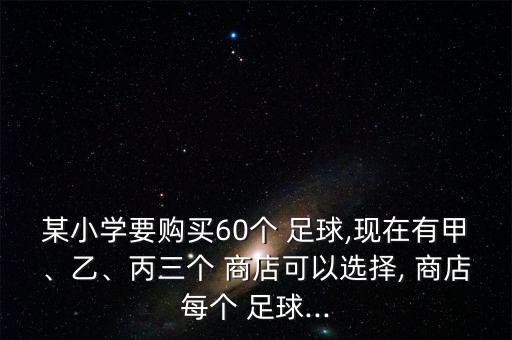 某小學(xué)要購買60個 足球,現(xiàn)在有甲、乙、丙三個 商店可以選擇, 商店每個 足球...