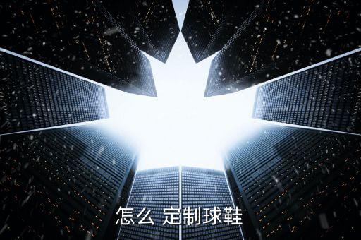 籃球鞋定制官網(wǎng),如何進(jìn)行個(gè)人定制?
