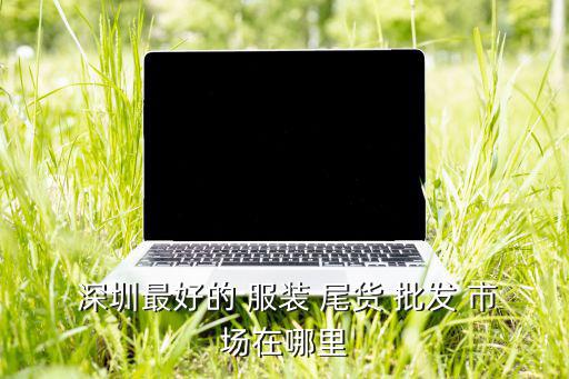  深圳最好的 服裝 尾貨 批發(fā) 市場在哪里