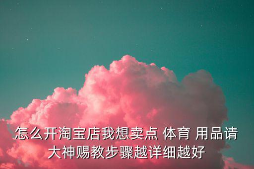 怎么開淘寶店我想賣點 體育 用品請大神賜教步驟越詳細(xì)越好