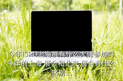 今年ISPO上海展有什么大牌參加嗎今年的上海 展會和北京 展會有什么區(qū)別...