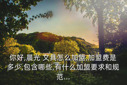你好,晨光 文具怎么加盟,加盟費(fèi)是多少,包含哪些,有什么加盟要求和規(guī)范...