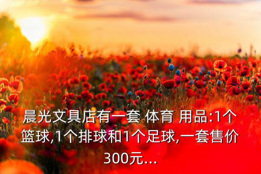 晨光文具店有一套 體育 用品:1個籃球,1個排球和1個足球,一套售價(jià)300元...