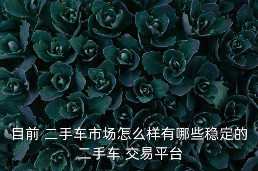 目前 二手車市場(chǎng)怎么樣有哪些穩(wěn)定的 二手車 交易平臺(tái)
