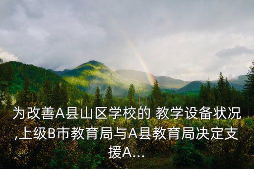 為改善A縣山區(qū)學校的 教學設(shè)備狀況,上級B市教育局與A縣教育局決定支援A...
