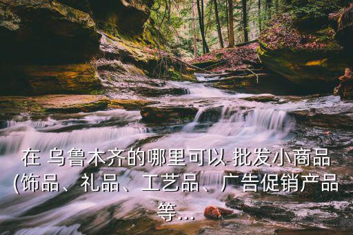 在 烏魯木齊的哪里可以 批發(fā)小商品(飾品、禮品、工藝品、廣告促銷產品等...