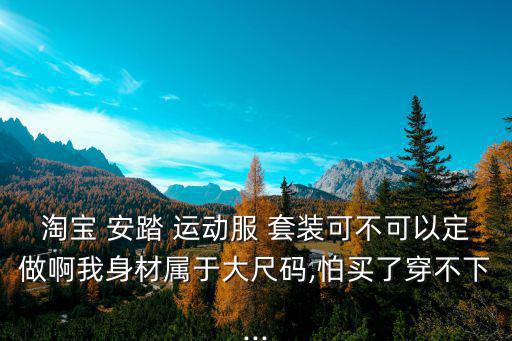 淘寶 安踏 運(yùn)動服 套裝可不可以定做啊我身材屬于大尺碼,怕買了穿不下...