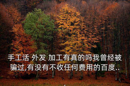 手工活 外發(fā) 加工有真的嗎我曾經(jīng)被騙過(guò),有沒(méi)有不收任何費(fèi)用的百度...