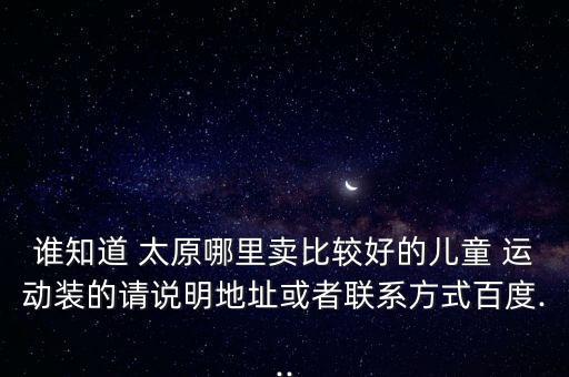 誰知道 太原哪里賣比較好的兒童 運(yùn)動裝的請說明地址或者聯(lián)系方式百度...
