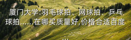  廈門(mén)大學(xué):羽毛球拍、網(wǎng)球拍、乒乓球拍……在哪買(mǎi)質(zhì)量好,價(jià)格合適百度...