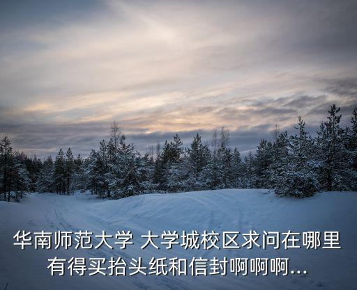 華南師范大學 大學城校區(qū)求問在哪里有得買抬頭紙和信封啊啊啊...