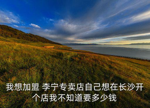 我想加盟 李寧專賣店自己想在長(zhǎng)沙開個(gè)店我不知道要多少錢