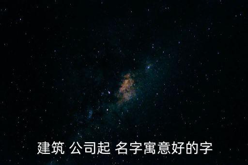 大氣的建筑公司取名名字大全,又順利又有財氣的公司名字