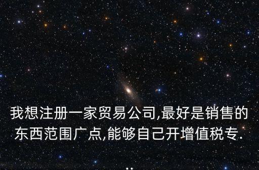 我想注冊一家貿(mào)易公司,最好是銷售的東西范圍廣點,能夠自己開增值稅專...