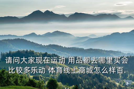 請問大家現(xiàn)在運(yùn)動(dòng) 用品都去哪里買會(huì)比較多樂動(dòng) 體育線上商城怎么樣百...