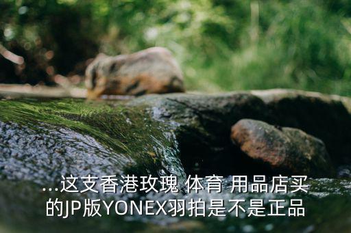...這支香港玫瑰 體育 用品店買的JP版YONEX羽拍是不是正品