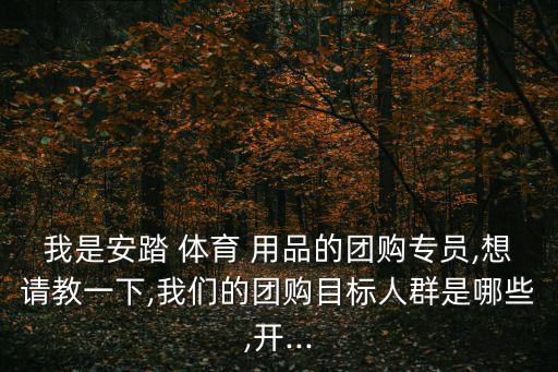 我是安踏 體育 用品的團(tuán)購專員,想請教一下,我們的團(tuán)購目標(biāo)人群是哪些,開...