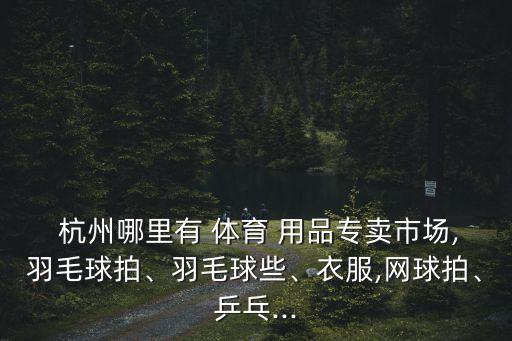  杭州哪里有 體育 用品專賣市場,羽毛球拍、羽毛球些、衣服,網(wǎng)球拍、乒乓...