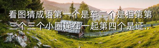  看圖猜成語(yǔ)第一個(gè)是車二個(gè)是貓第第三個(gè)三個(gè)小圈連在一起第四個(gè)是證...
