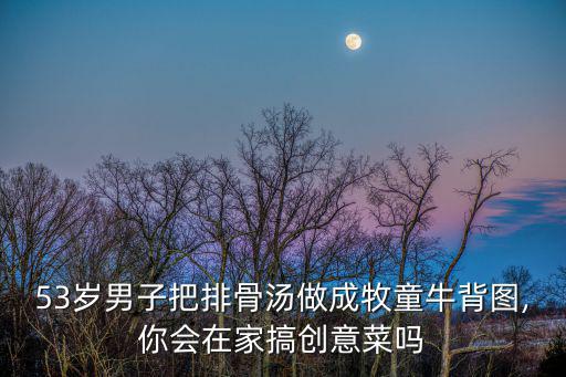 53歲男子把排骨湯做成牧童牛背圖,你會(huì)在家搞創(chuàng)意菜嗎