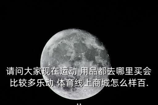 請(qǐng)問大家現(xiàn)在運(yùn)動(dòng) 用品都去哪里買會(huì)比較多樂動(dòng) 體育線上商城怎么樣百...
