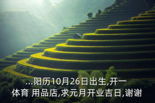 ...陽(yáng)歷10月26日出生,開一 體育 用品店,求元月開業(yè)吉日,謝謝