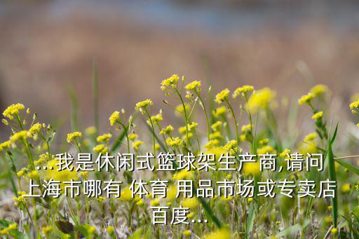 ...我是休閑式籃球架生產(chǎn)商,請(qǐng)問上海市哪有 體育 用品市場(chǎng)或?qū)Ｙu店百度...