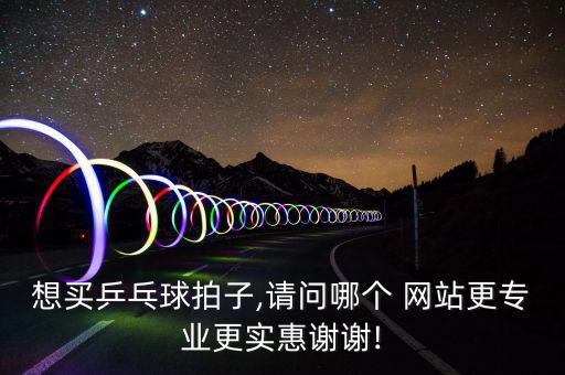 想買乒乓球拍子,請(qǐng)問(wèn)哪個(gè) 網(wǎng)站更專業(yè)更實(shí)惠謝謝!