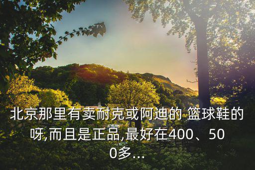 北京那里有賣耐克或阿迪的 籃球鞋的呀,而且是正品,最好在400、500多...