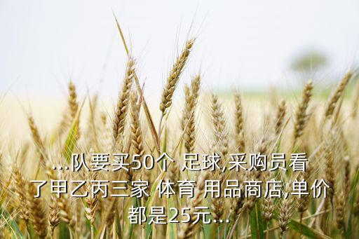 ...隊(duì)要買50個(gè) 足球,采購員看了甲乙丙三家 體育 用品商店,單價(jià)都是25元...