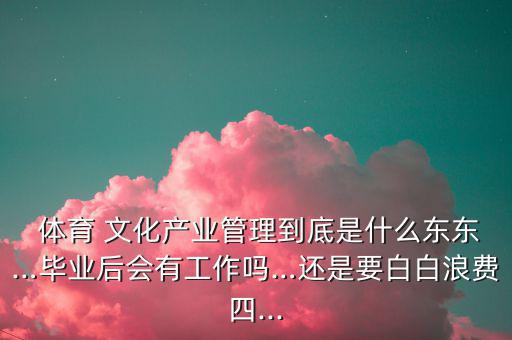  體育 文化產(chǎn)業(yè)管理到底是什么東東…畢業(yè)后會有工作嗎…還是要白白浪費(fèi)四...