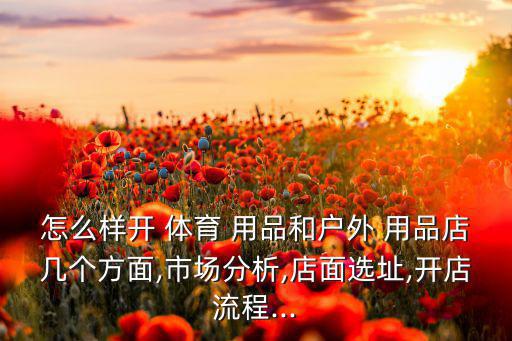 怎么樣開(kāi) 體育 用品和戶外 用品店幾個(gè)方面,市場(chǎng)分析,店面選址,開(kāi)店流程...