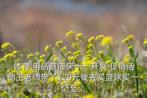  體育 用品商店慶十一開展 促銷活動(dòng)王老師帶了120元錢去買籃球買一個(gè)至...