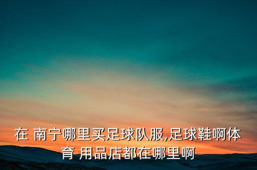 在 南寧哪里買足球隊服,足球鞋啊體育 用品店都在哪里啊