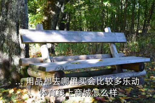 ... 用品都去哪里買會(huì)比較多樂動(dòng) 體育線上商城怎么樣