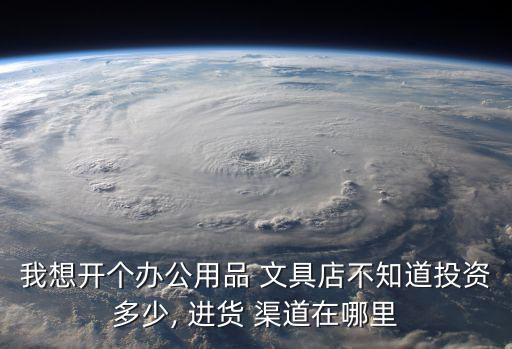 我想開個(gè)辦公用品 文具店不知道投資多少, 進(jìn)貨 渠道在哪里